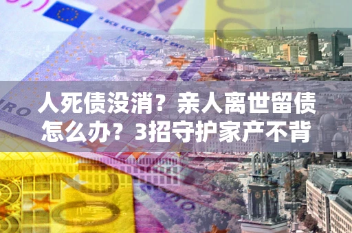北京人死债没消？亲人离世留债怎么办？3招守护家产不背锅