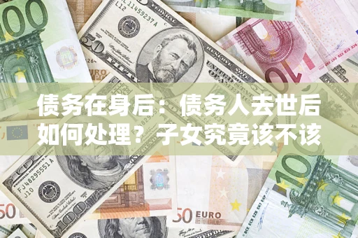 北京债务在身后：债务人去世后如何处理？子女究竟该不该还钱？