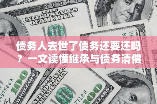北京债务人去世了债务还要还吗？一文读懂继承与债务清偿